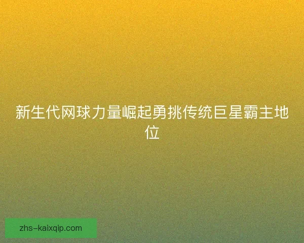 新生代网球力量崛起勇挑传统巨星霸主地位